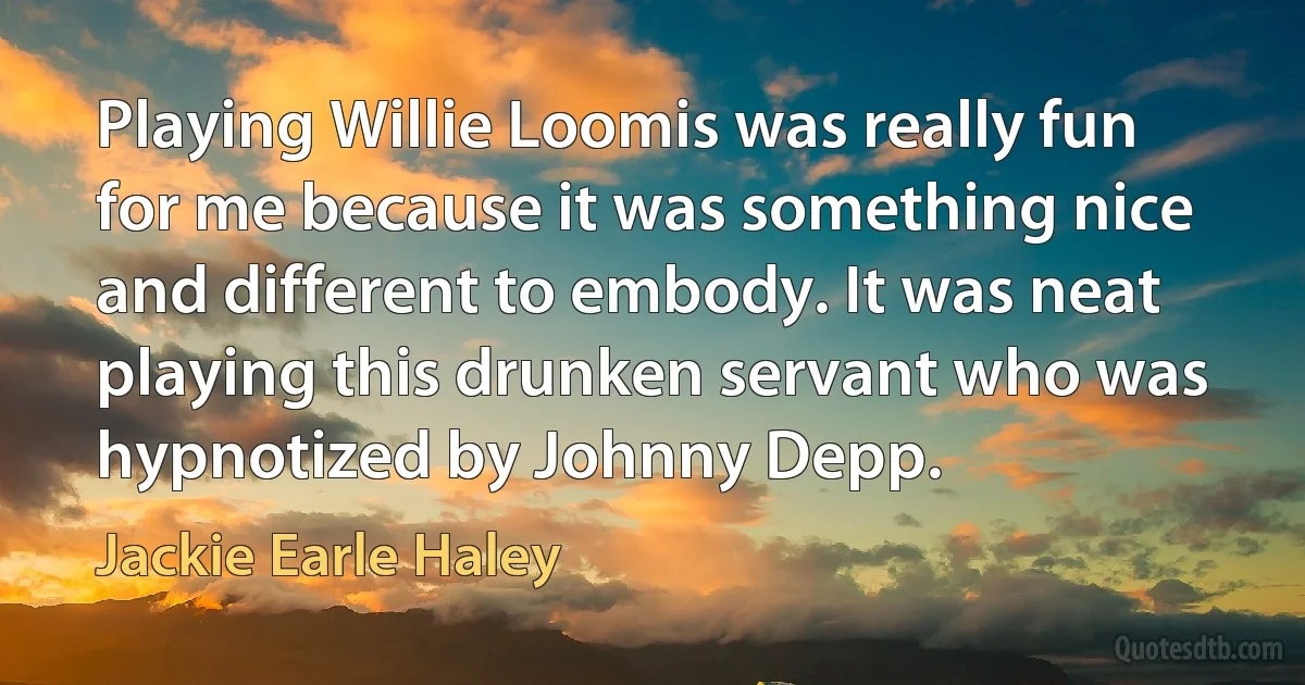 Playing Willie Loomis was really fun for me because it was something nice and different to embody. It was neat playing this drunken servant who was hypnotized by Johnny Depp. (Jackie Earle Haley)