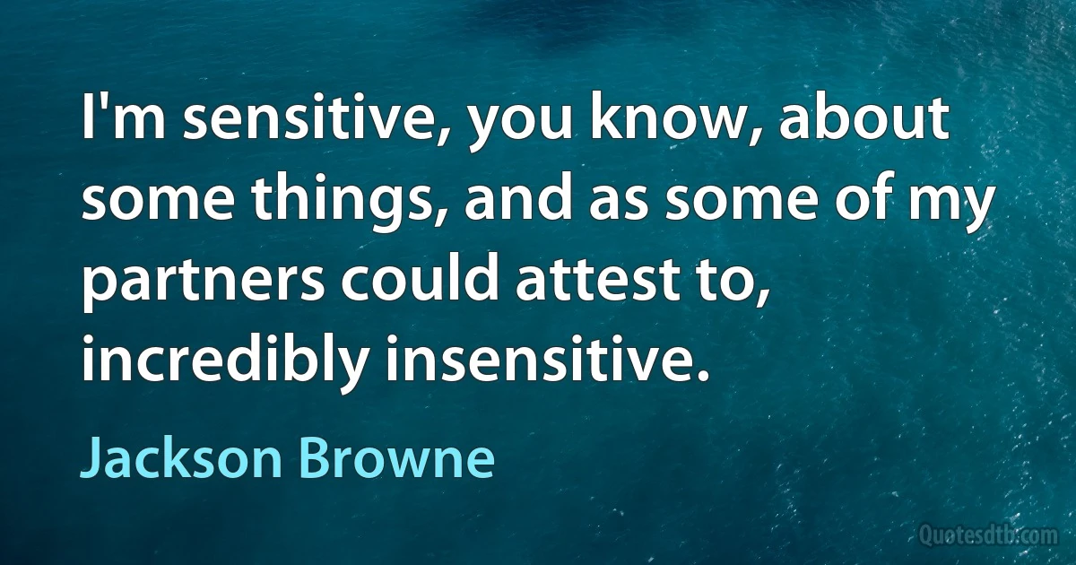 I'm sensitive, you know, about some things, and as some of my partners could attest to, incredibly insensitive. (Jackson Browne)