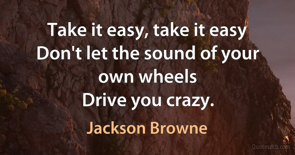 Take it easy, take it easy
Don't let the sound of your own wheels
Drive you crazy. (Jackson Browne)