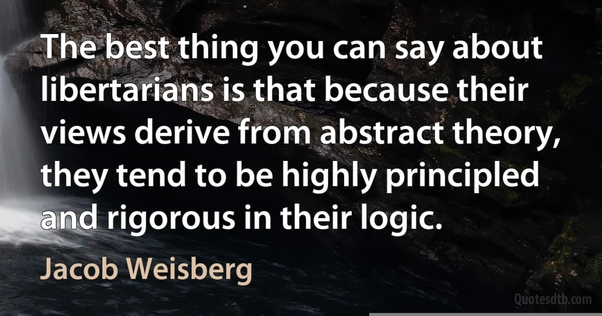 The best thing you can say about libertarians is that because their views derive from abstract theory, they tend to be highly principled and rigorous in their logic. (Jacob Weisberg)