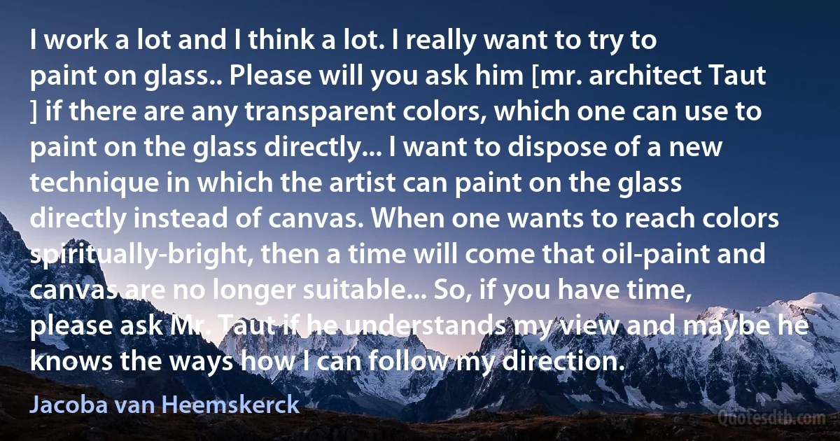 I work a lot and I think a lot. I really want to try to paint on glass.. Please will you ask him [mr. architect Taut ] if there are any transparent colors, which one can use to paint on the glass directly... I want to dispose of a new technique in which the artist can paint on the glass directly instead of canvas. When one wants to reach colors spiritually-bright, then a time will come that oil-paint and canvas are no longer suitable... So, if you have time, please ask Mr. Taut if he understands my view and maybe he knows the ways how I can follow my direction. (Jacoba van Heemskerck)