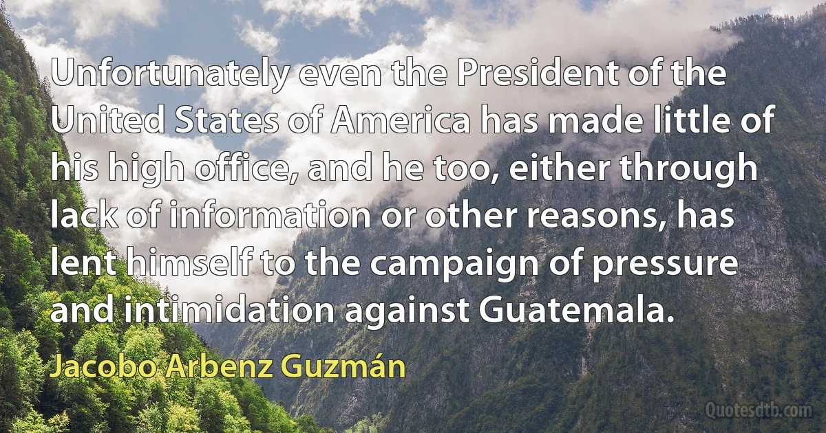 Unfortunately even the President of the United States of America has made little of his high office, and he too, either through lack of information or other reasons, has lent himself to the campaign of pressure and intimidation against Guatemala. (Jacobo Arbenz Guzmán)