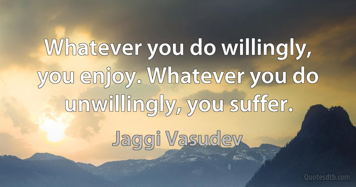 Whatever you do willingly, you enjoy. Whatever you do unwillingly, you suffer. (Jaggi Vasudev)