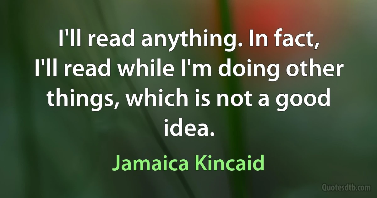 I'll read anything. In fact, I'll read while I'm doing other things, which is not a good idea. (Jamaica Kincaid)