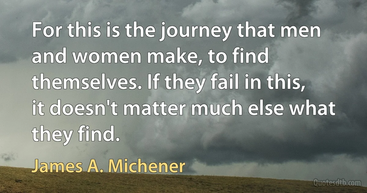 For this is the journey that men and women make, to find themselves. If they fail in this, it doesn't matter much else what they find. (James A. Michener)