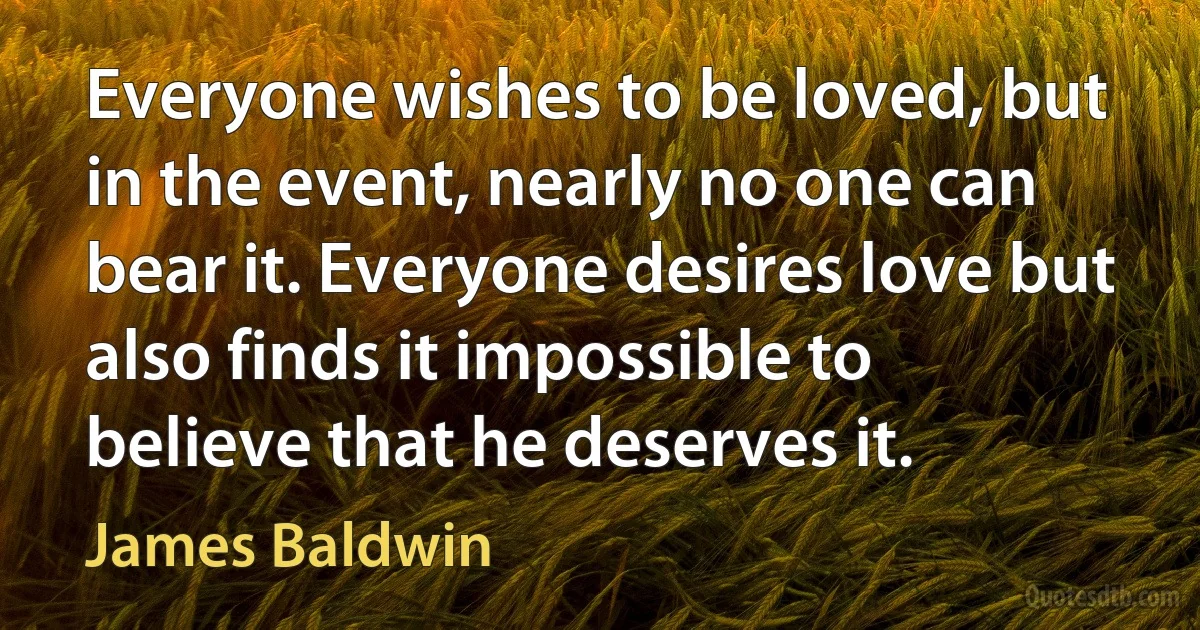 Everyone wishes to be loved, but in the event, nearly no one can bear it. Everyone desires love but also finds it impossible to believe that he deserves it. (James Baldwin)