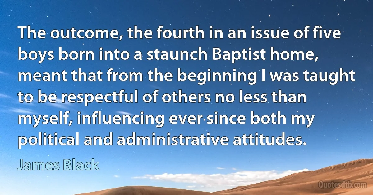 The outcome, the fourth in an issue of five boys born into a staunch Baptist home, meant that from the beginning I was taught to be respectful of others no less than myself, influencing ever since both my political and administrative attitudes. (James Black)