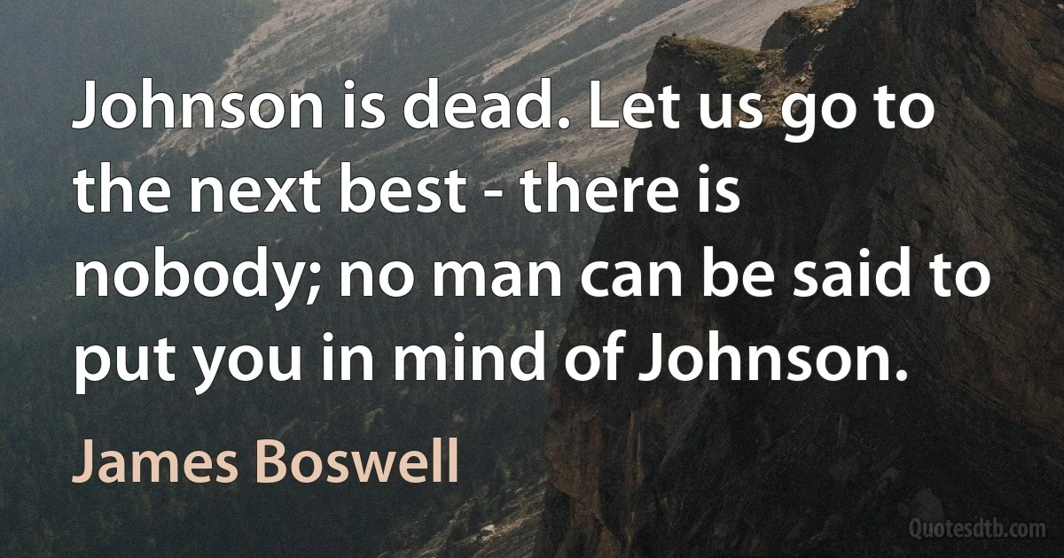 Johnson is dead. Let us go to the next best - there is nobody; no man can be said to put you in mind of Johnson. (James Boswell)