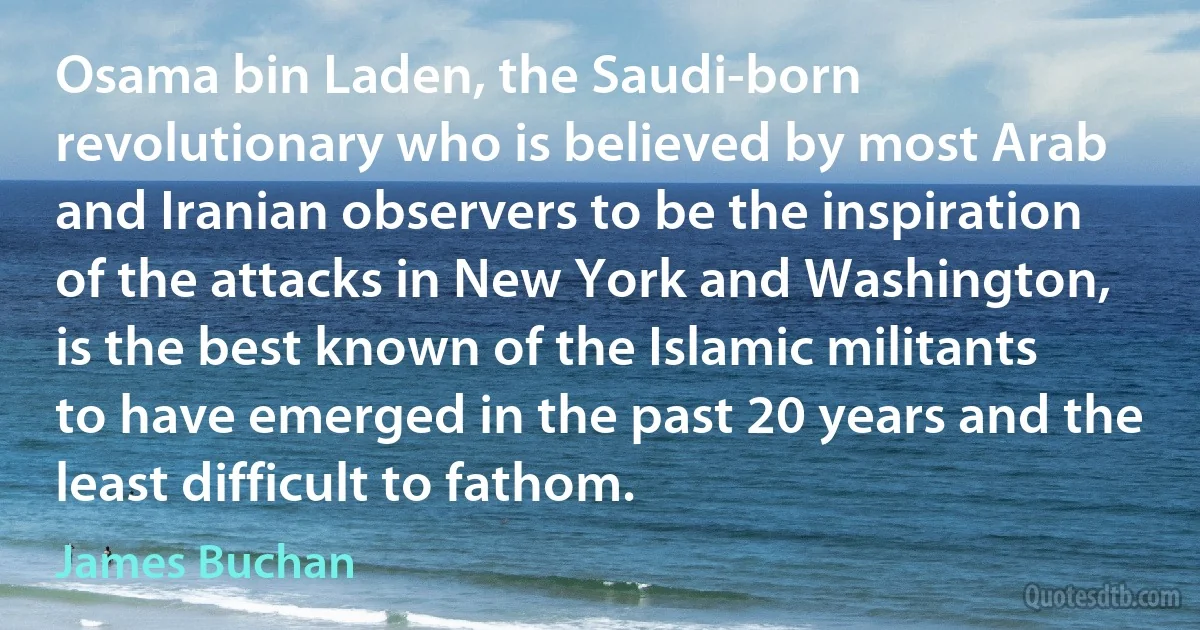 Osama bin Laden, the Saudi-born revolutionary who is believed by most Arab and Iranian observers to be the inspiration of the attacks in New York and Washington, is the best known of the Islamic militants to have emerged in the past 20 years and the least difficult to fathom. (James Buchan)