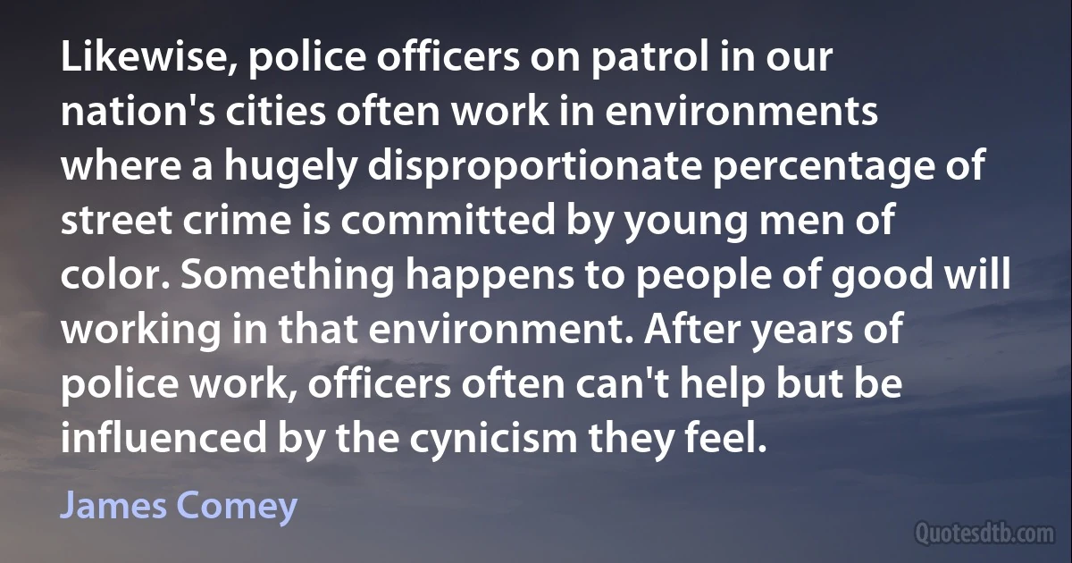 Likewise, police officers on patrol in our nation's cities often work in environments where a hugely disproportionate percentage of street crime is committed by young men of color. Something happens to people of good will working in that environment. After years of police work, officers often can't help but be influenced by the cynicism they feel. (James Comey)