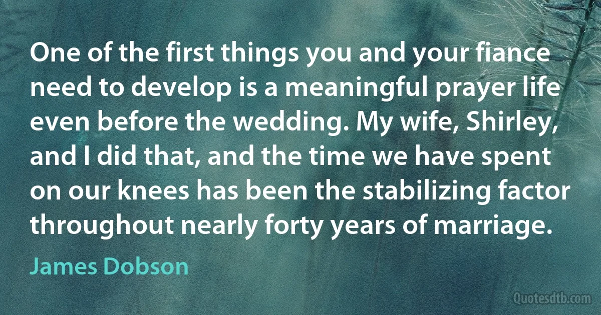 One of the first things you and your fiance need to develop is a meaningful prayer life even before the wedding. My wife, Shirley, and I did that, and the time we have spent on our knees has been the stabilizing factor throughout nearly forty years of marriage. (James Dobson)