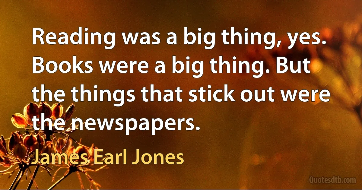 Reading was a big thing, yes. Books were a big thing. But the things that stick out were the newspapers. (James Earl Jones)