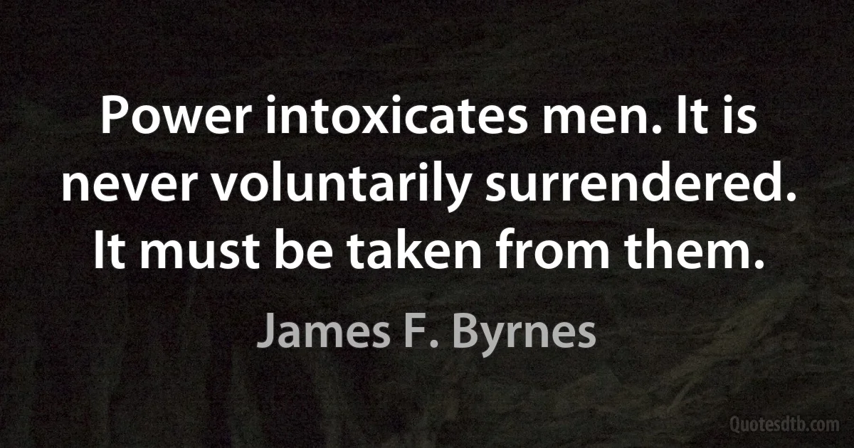 Power intoxicates men. It is never voluntarily surrendered. It must be taken from them. (James F. Byrnes)