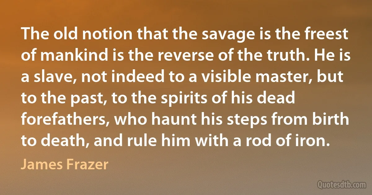 The old notion that the savage is the freest of mankind is the reverse of the truth. He is a slave, not indeed to a visible master, but to the past, to the spirits of his dead forefathers, who haunt his steps from birth to death, and rule him with a rod of iron. (James Frazer)