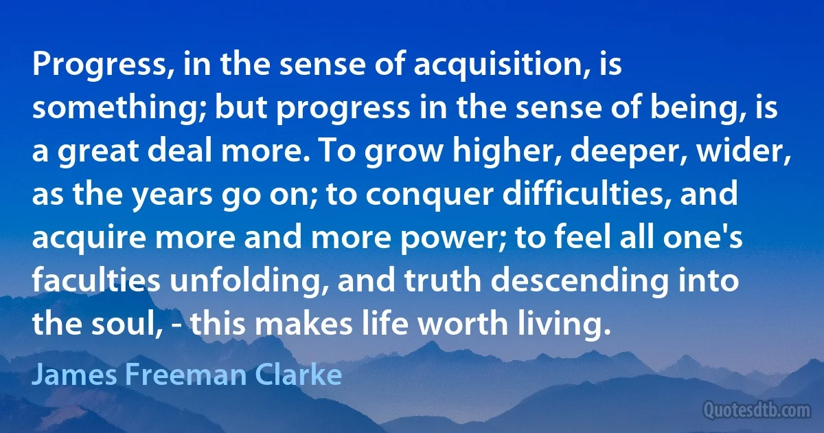 Progress, in the sense of acquisition, is something; but progress in the sense of being, is a great deal more. To grow higher, deeper, wider, as the years go on; to conquer difficulties, and acquire more and more power; to feel all one's faculties unfolding, and truth descending into the soul, - this makes life worth living. (James Freeman Clarke)