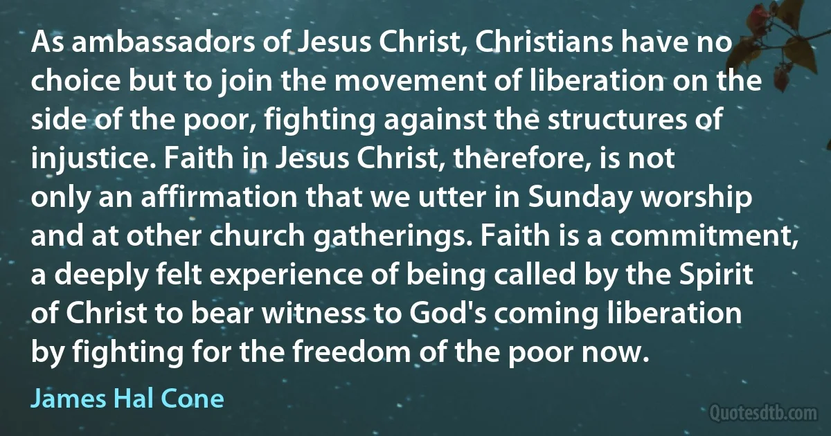 As ambassadors of Jesus Christ, Christians have no choice but to join the movement of liberation on the side of the poor, fighting against the structures of injustice. Faith in Jesus Christ, therefore, is not only an affirmation that we utter in Sunday worship and at other church gatherings. Faith is a commitment, a deeply felt experience of being called by the Spirit of Christ to bear witness to God's coming liberation by fighting for the freedom of the poor now. (James Hal Cone)