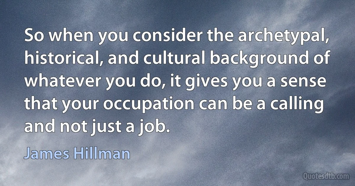 So when you consider the archetypal, historical, and cultural background of whatever you do, it gives you a sense that your occupation can be a calling and not just a job. (James Hillman)