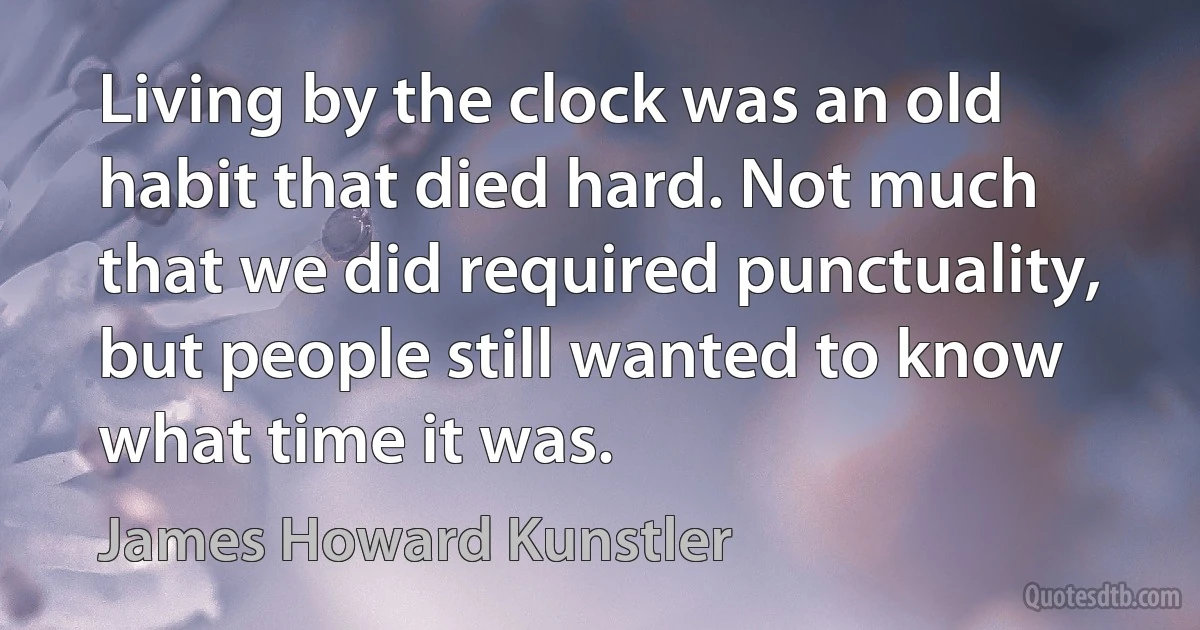 Living by the clock was an old habit that died hard. Not much that we did required punctuality, but people still wanted to know what time it was. (James Howard Kunstler)