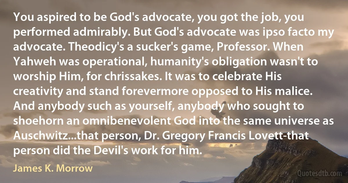 You aspired to be God's advocate, you got the job, you performed admirably. But God's advocate was ipso facto my advocate. Theodicy's a sucker's game, Professor. When Yahweh was operational, humanity's obligation wasn't to worship Him, for chrissakes. It was to celebrate His creativity and stand forevermore opposed to His malice. And anybody such as yourself, anybody who sought to shoehorn an omnibenevolent God into the same universe as Auschwitz...that person, Dr. Gregory Francis Lovett-that person did the Devil's work for him. (James K. Morrow)