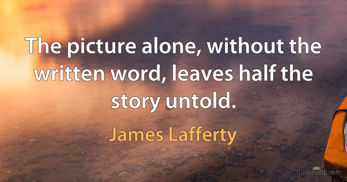 The picture alone, without the written word, leaves half the story untold. (James Lafferty)