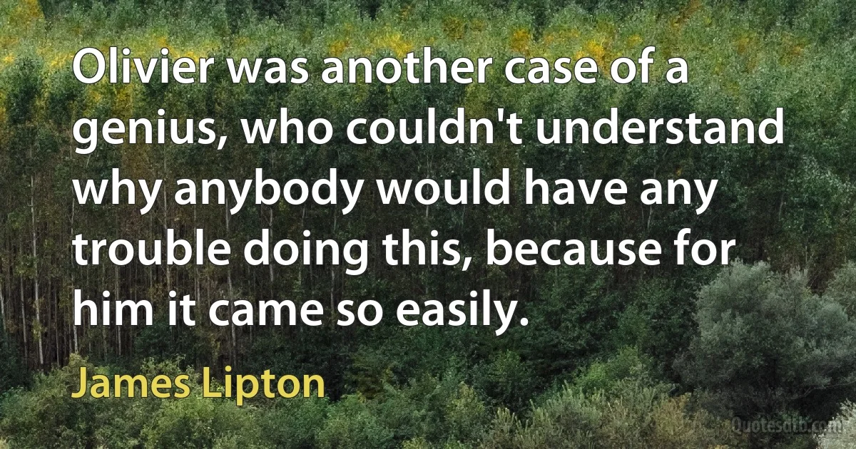 Olivier was another case of a genius, who couldn't understand why anybody would have any trouble doing this, because for him it came so easily. (James Lipton)