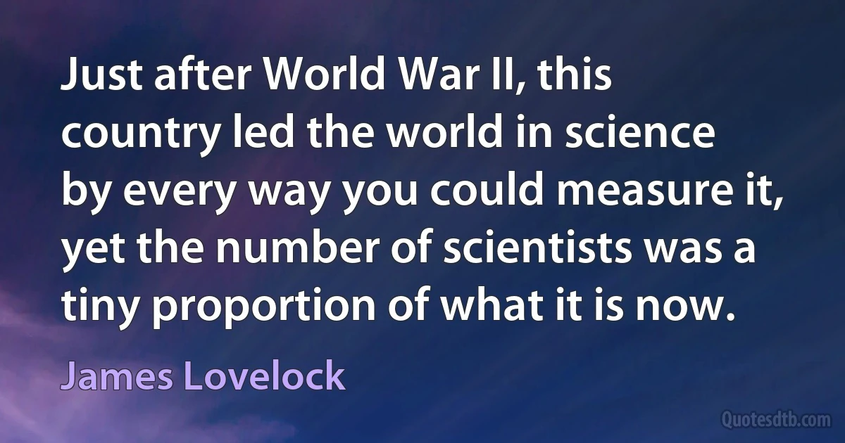 Just after World War II, this country led the world in science by every way you could measure it, yet the number of scientists was a tiny proportion of what it is now. (James Lovelock)