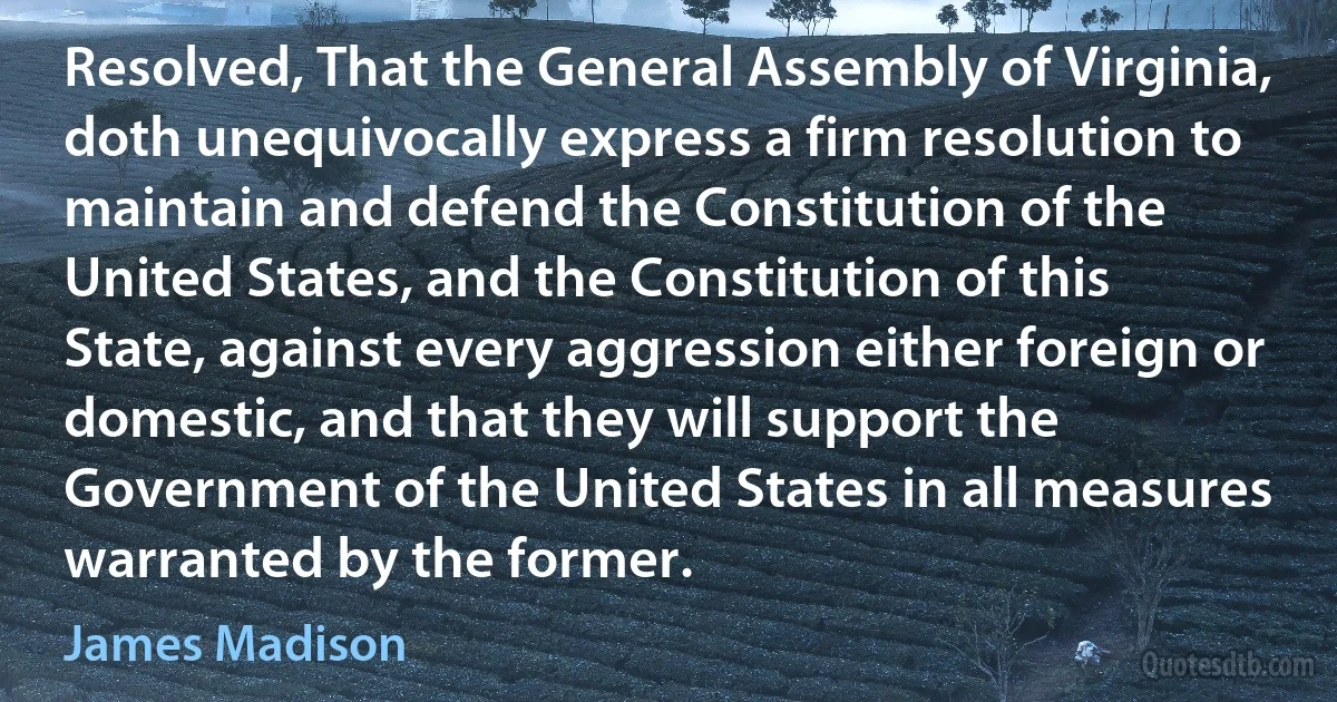 Resolved, That the General Assembly of Virginia, doth unequivocally express a firm resolution to maintain and defend the Constitution of the United States, and the Constitution of this State, against every aggression either foreign or domestic, and that they will support the Government of the United States in all measures warranted by the former. (James Madison)