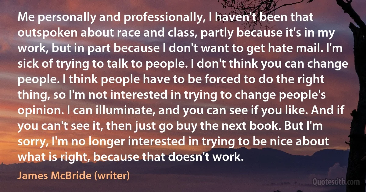 Me personally and professionally, I haven't been that outspoken about race and class, partly because it's in my work, but in part because I don't want to get hate mail. I'm sick of trying to talk to people. I don't think you can change people. I think people have to be forced to do the right thing, so I'm not interested in trying to change people's opinion. I can illuminate, and you can see if you like. And if you can't see it, then just go buy the next book. But I'm sorry, I'm no longer interested in trying to be nice about what is right, because that doesn't work. (James McBride (writer))