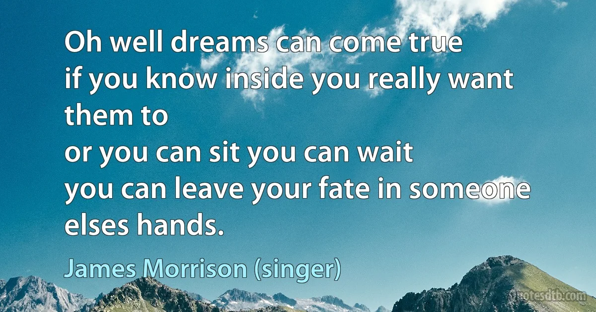 Oh well dreams can come true
if you know inside you really want them to
or you can sit you can wait
you can leave your fate in someone elses hands. (James Morrison (singer))