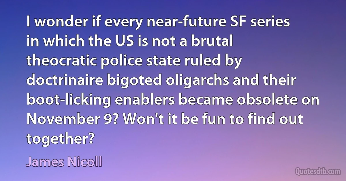 I wonder if every near-future SF series in which the US is not a brutal theocratic police state ruled by doctrinaire bigoted oligarchs and their boot-licking enablers became obsolete on November 9? Won't it be fun to find out together? (James Nicoll)