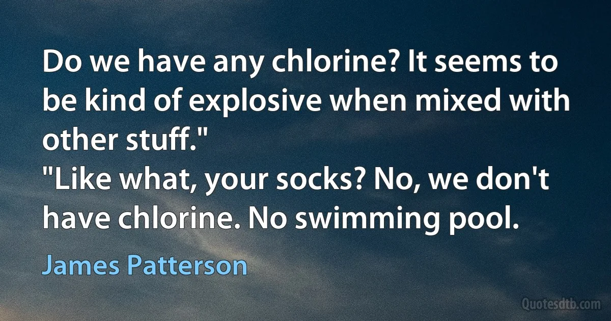 Do we have any chlorine? It seems to be kind of explosive when mixed with other stuff."
"Like what, your socks? No, we don't have chlorine. No swimming pool. (James Patterson)