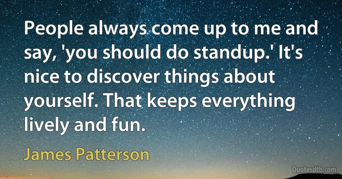 People always come up to me and say, 'you should do standup.' It's nice to discover things about yourself. That keeps everything lively and fun. (James Patterson)