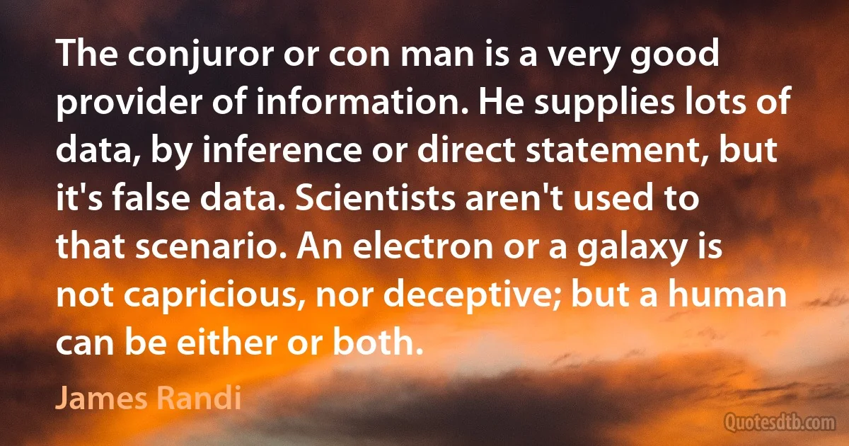 The conjuror or con man is a very good provider of information. He supplies lots of data, by inference or direct statement, but it's false data. Scientists aren't used to that scenario. An electron or a galaxy is not capricious, nor deceptive; but a human can be either or both. (James Randi)