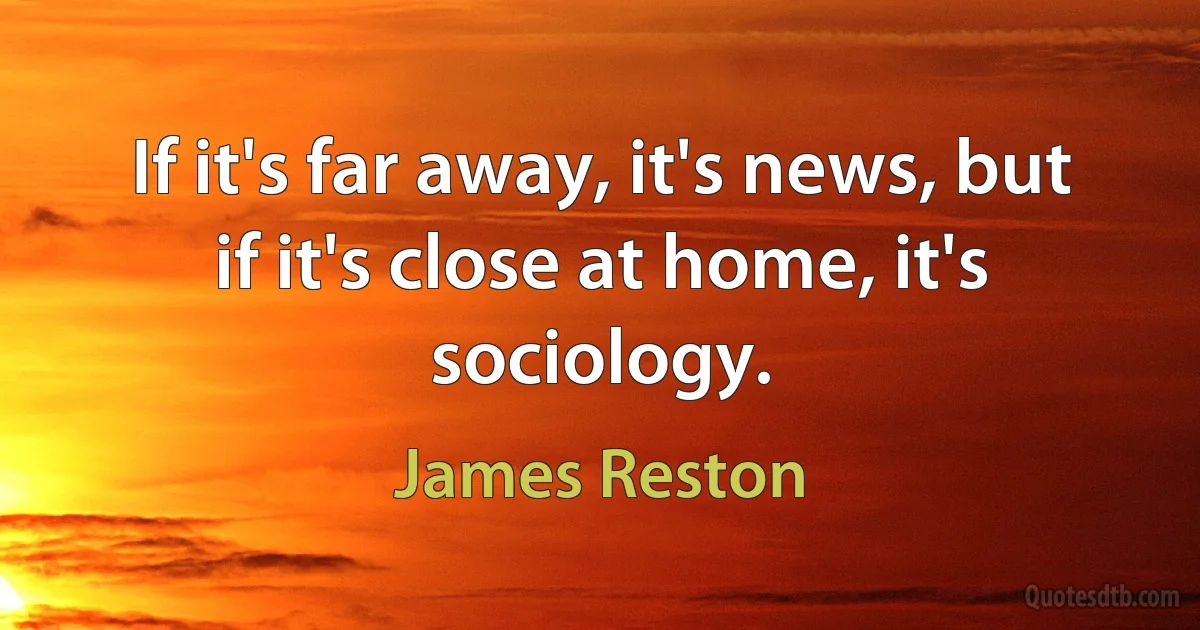 If it's far away, it's news, but if it's close at home, it's sociology. (James Reston)