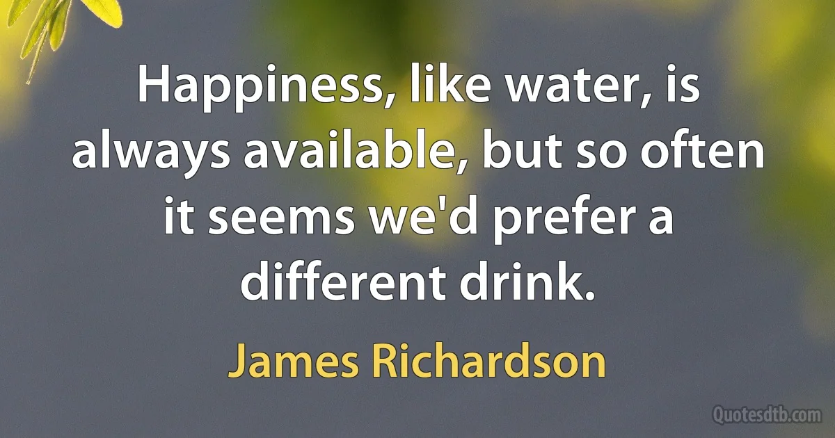 Happiness, like water, is always available, but so often it seems we'd prefer a different drink. (James Richardson)