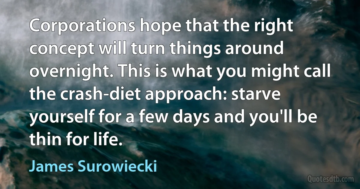 Corporations hope that the right concept will turn things around overnight. This is what you might call the crash-diet approach: starve yourself for a few days and you'll be thin for life. (James Surowiecki)