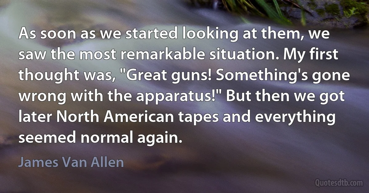 As soon as we started looking at them, we saw the most remarkable situation. My first thought was, "Great guns! Something's gone wrong with the apparatus!" But then we got later North American tapes and everything seemed normal again. (James Van Allen)