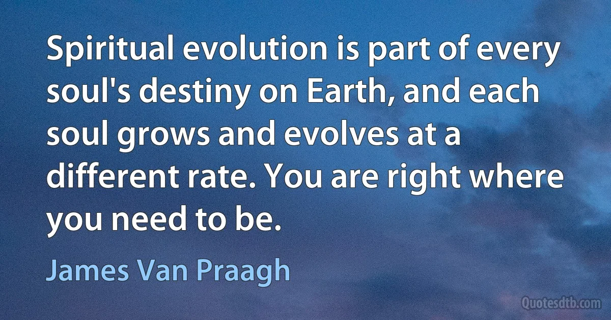 Spiritual evolution is part of every soul's destiny on Earth, and each soul grows and evolves at a different rate. You are right where you need to be. (James Van Praagh)