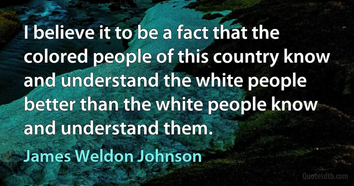 I believe it to be a fact that the colored people of this country know and understand the white people better than the white people know and understand them. (James Weldon Johnson)