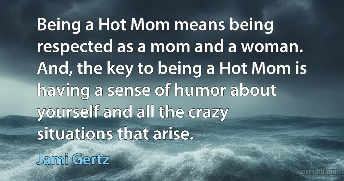 Being a Hot Mom means being respected as a mom and a woman. And, the key to being a Hot Mom is having a sense of humor about yourself and all the crazy situations that arise. (Jami Gertz)