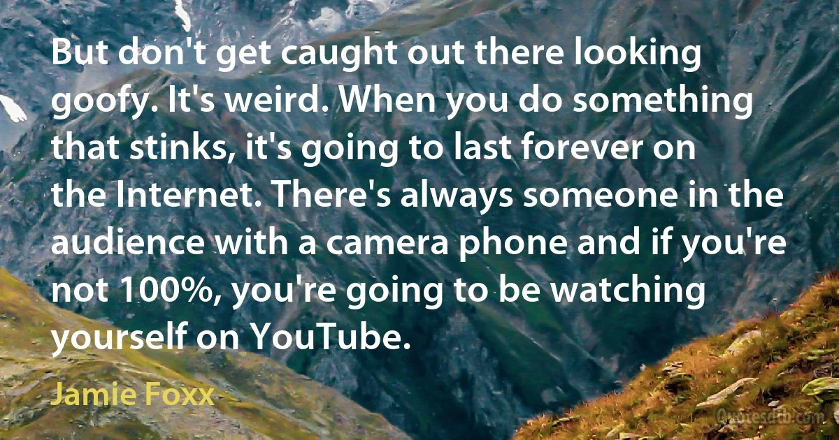 But don't get caught out there looking goofy. It's weird. When you do something that stinks, it's going to last forever on the Internet. There's always someone in the audience with a camera phone and if you're not 100%, you're going to be watching yourself on YouTube. (Jamie Foxx)