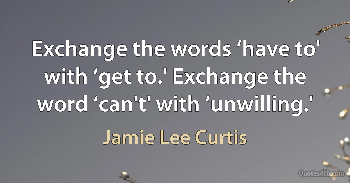 Exchange the words ‘have to' with ‘get to.' Exchange the word ‘can't' with ‘unwilling.' (Jamie Lee Curtis)