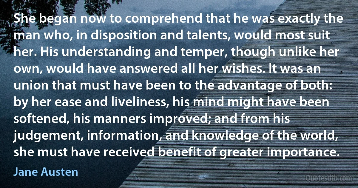 She began now to comprehend that he was exactly the man who, in disposition and talents, would most suit her. His understanding and temper, though unlike her own, would have answered all her wishes. It was an union that must have been to the advantage of both: by her ease and liveliness, his mind might have been softened, his manners improved; and from his judgement, information, and knowledge of the world, she must have received benefit of greater importance. (Jane Austen)