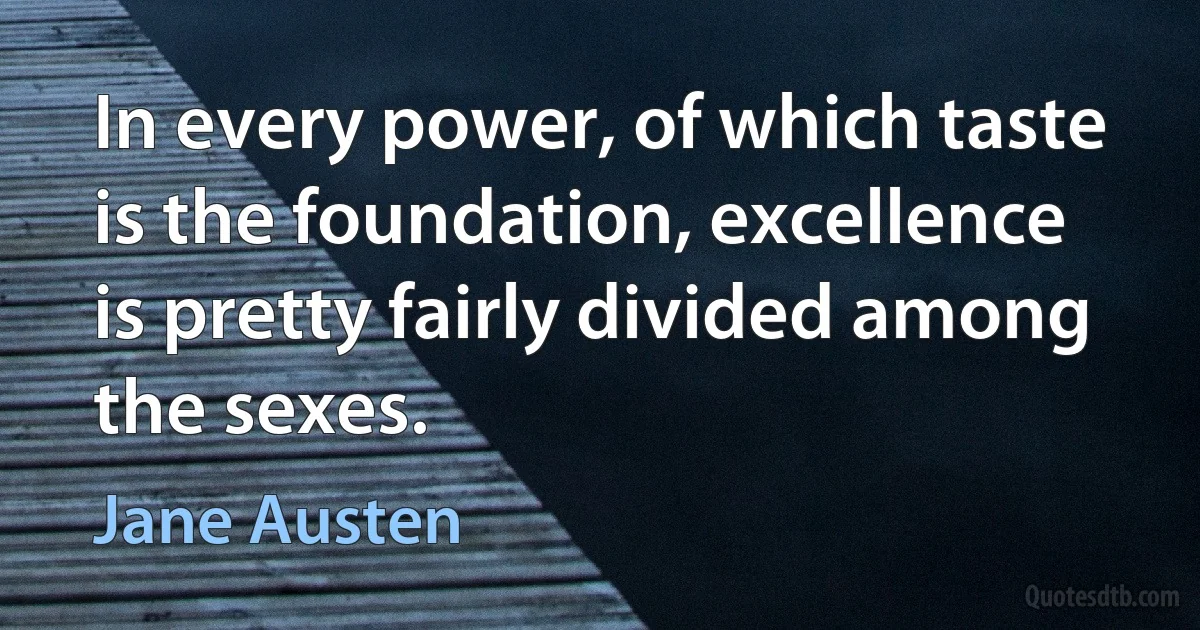 In every power, of which taste is the foundation, excellence is pretty fairly divided among the sexes. (Jane Austen)