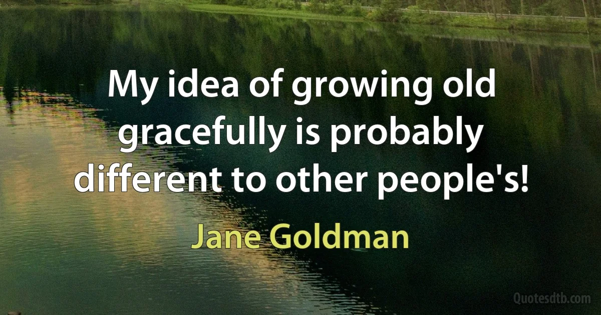 My idea of growing old gracefully is probably different to other people's! (Jane Goldman)