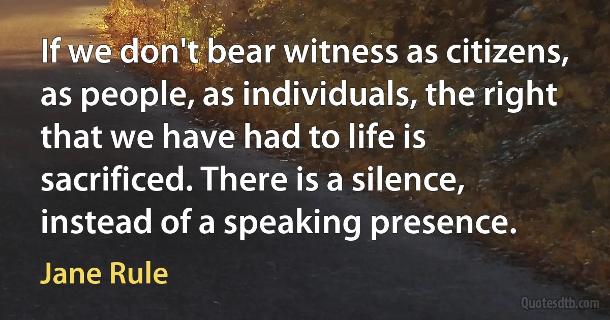 If we don't bear witness as citizens, as people, as individuals, the right that we have had to life is sacrificed. There is a silence, instead of a speaking presence. (Jane Rule)