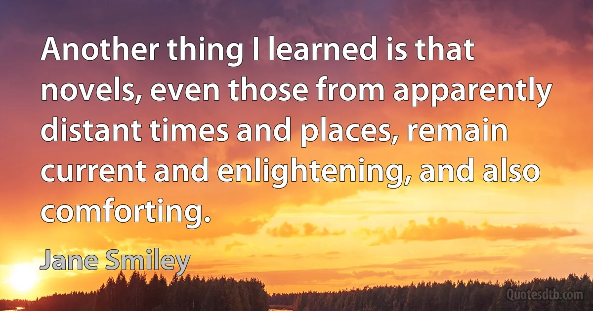 Another thing I learned is that novels, even those from apparently distant times and places, remain current and enlightening, and also comforting. (Jane Smiley)