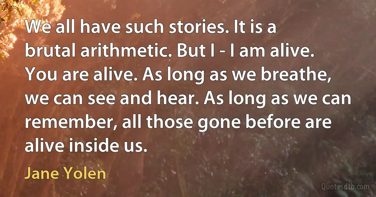 We all have such stories. It is a brutal arithmetic. But I - I am alive. You are alive. As long as we breathe, we can see and hear. As long as we can remember, all those gone before are alive inside us. (Jane Yolen)