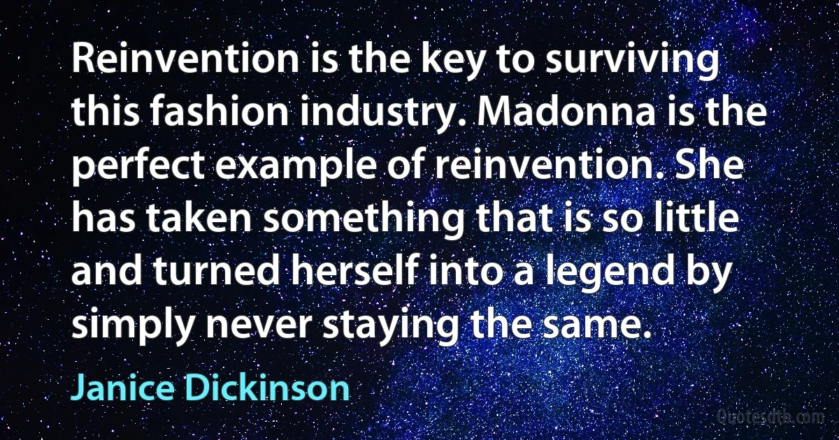 Reinvention is the key to surviving this fashion industry. Madonna is the perfect example of reinvention. She has taken something that is so little and turned herself into a legend by simply never staying the same. (Janice Dickinson)