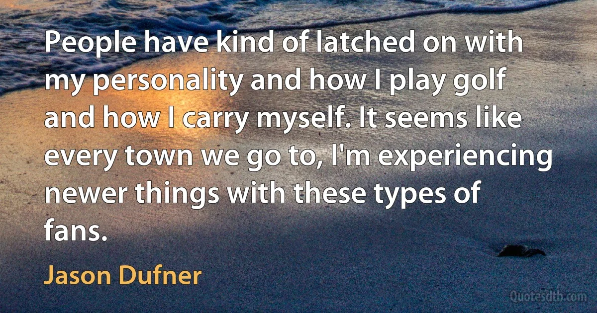 People have kind of latched on with my personality and how I play golf and how I carry myself. It seems like every town we go to, I'm experiencing newer things with these types of fans. (Jason Dufner)